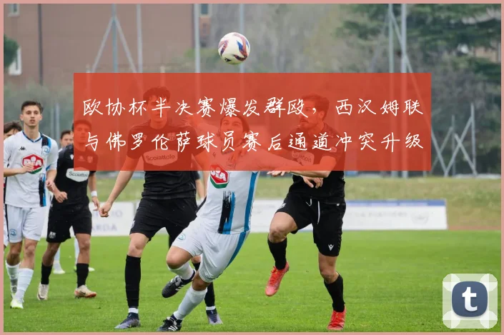 欧协杯半决赛爆发群殴，西汉姆联与佛罗伦萨球员赛后通道冲突升级？