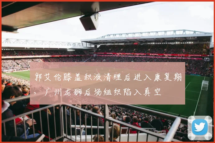 郭艾伦膝盖积液清理后进入康复期，广州龙狮后场组织陷入真空