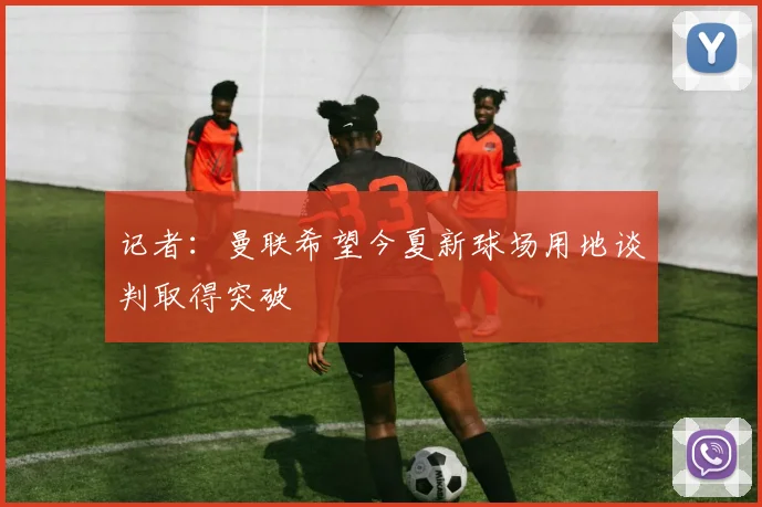 记者：曼联希望今夏新球场用地谈判取得突破