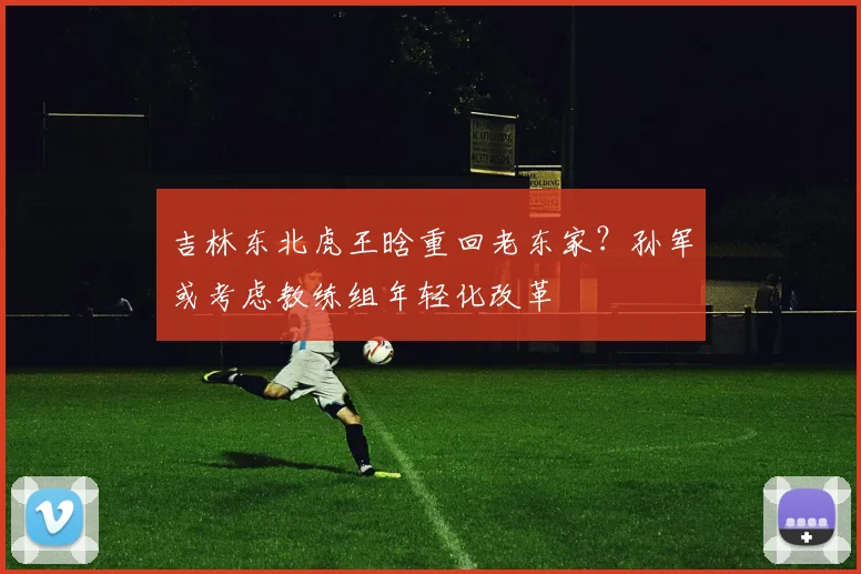 吉林东北虎王晗重回老东家？孙军或考虑教练组年轻化改革