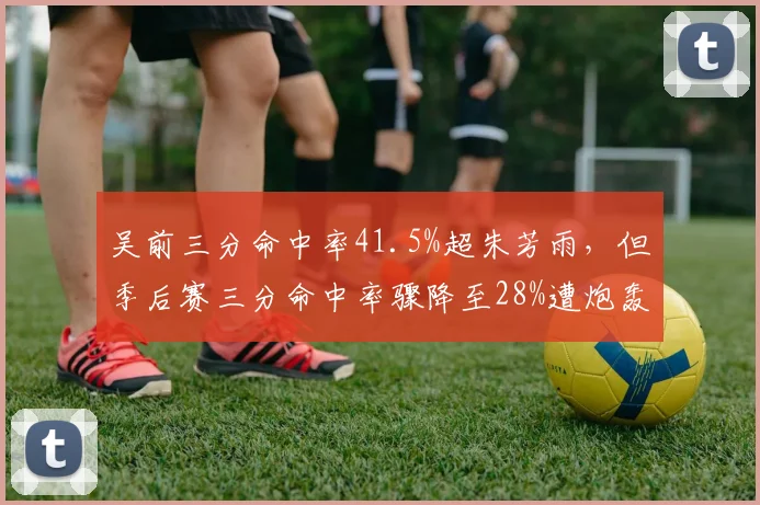 吴前三分命中率41.5%超朱芳雨，但季后赛三分命中率骤降至28%遭炮轰